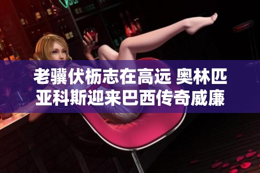 老骥伏枥志在高远 奥林匹亚科斯迎来巴西传奇威廉
