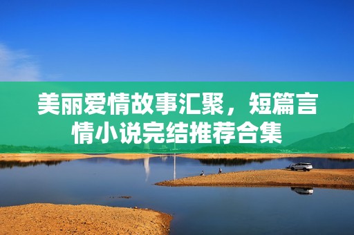 美丽爱情故事汇聚，短篇言情小说完结推荐合集