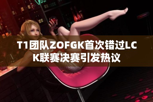T1团队ZOFGK首次错过LCK联赛决赛引发热议