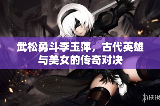 武松勇斗李玉萍，古代英雄与美女的传奇对决