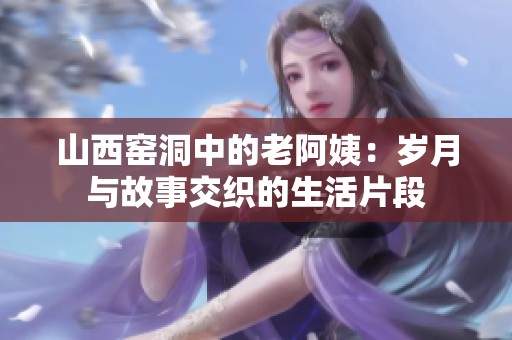 山西窑洞中的老阿姨：岁月与故事交织的生活片段