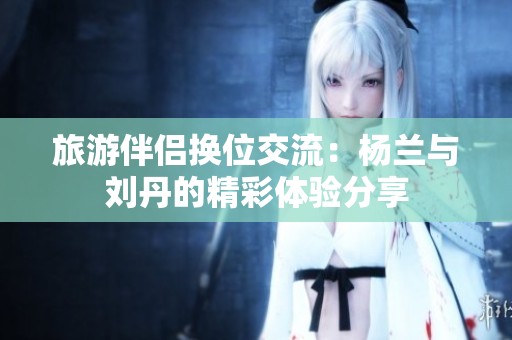 旅游伴侣换位交流：杨兰与刘丹的精彩体验分享
