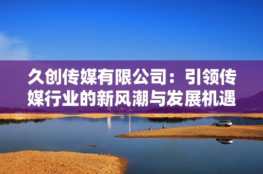 久创传媒有限公司：引领传媒行业的新风潮与发展机遇