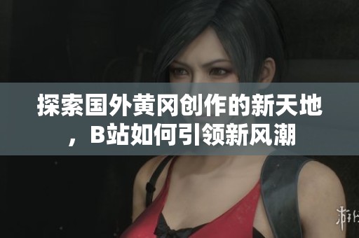 探索国外黄冈创作的新天地，B站如何引领新风潮