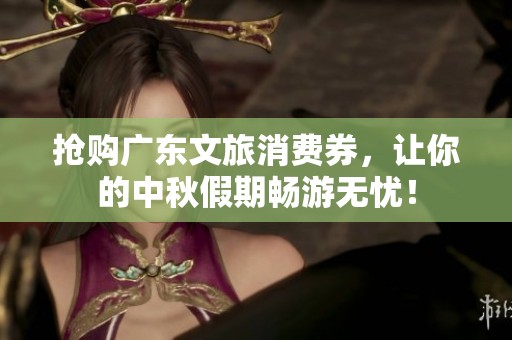 抢购广东文旅消费券，让你的中秋假期畅游无忧！