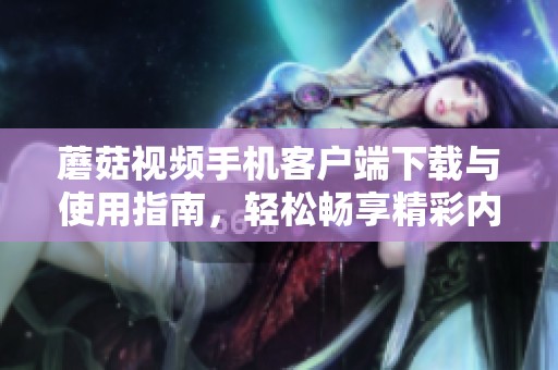 蘑菇视频手机客户端下载与使用指南，轻松畅享精彩内容
