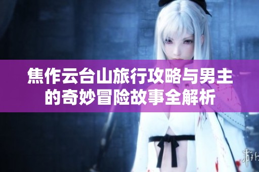 焦作云台山旅行攻略与男主的奇妙冒险故事全解析