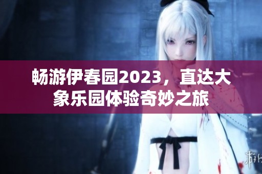 畅游伊春园2023，直达大象乐园体验奇妙之旅