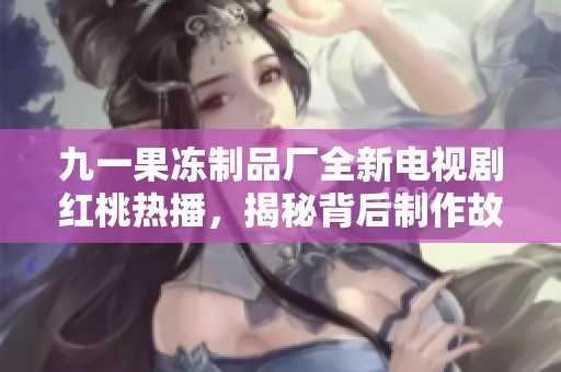 九一果冻制品厂全新电视剧红桃热播，揭秘背后制作故事