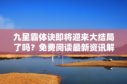 九星霸体诀即将迎来大结局了吗？免费阅读最新资讯解析