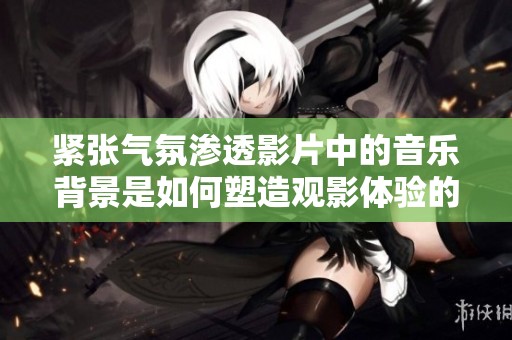 紧张气氛渗透影片中的音乐背景是如何塑造观影体验的