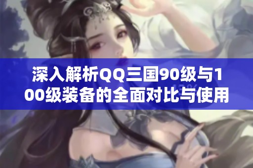 深入解析QQ三国90级与100级装备的全面对比与使用技巧
