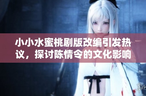 小小水蜜桃剧版改编引发热议，探讨陈情令的文化影响与创新之路