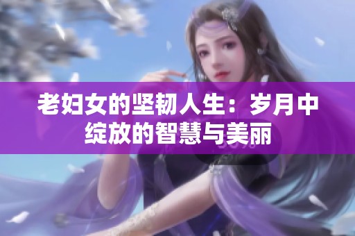 老妇女的坚韧人生：岁月中绽放的智慧与美丽