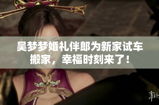 吴梦梦婚礼伴郎为新家试车搬家，幸福时刻来了！