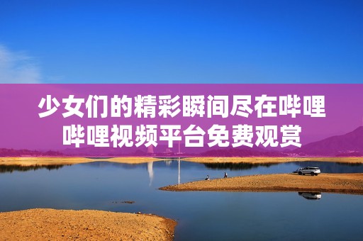 少女们的精彩瞬间尽在哔哩哔哩视频平台免费观赏