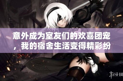 意外成为室友们的欢喜团宠，我的宿舍生活变得精彩纷呈