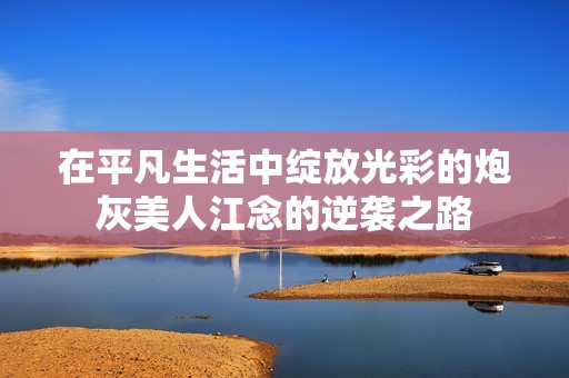 在平凡生活中绽放光彩的炮灰美人江念的逆袭之路