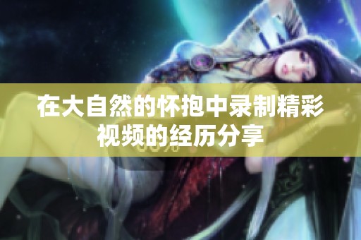 在大自然的怀抱中录制精彩视频的经历分享