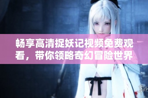 畅享高清捉妖记视频免费观看，带你领略奇幻冒险世界