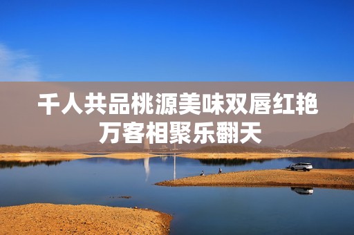 千人共品桃源美味双唇红艳 万客相聚乐翻天