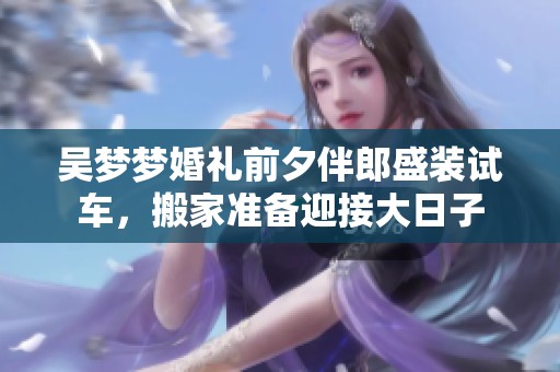 吴梦梦婚礼前夕伴郎盛装试车，搬家准备迎接大日子