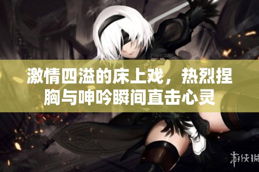 激情四溢的床上戏,热烈捏胸与呻吟瞬间直击心灵 激情四溢的床上戏,热烈捏胸与呻吟瞬间直击心灵