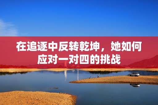 在追逐中反转乾坤，她如何应对一对四的挑战