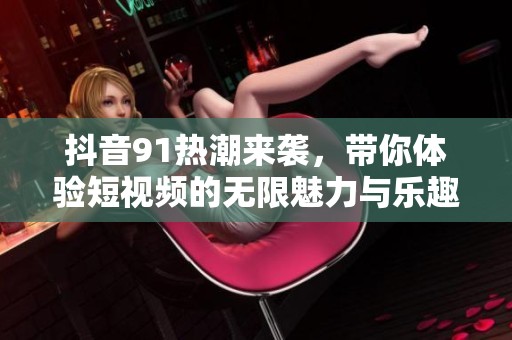 抖音91热潮来袭，带你体验短视频的无限魅力与乐趣