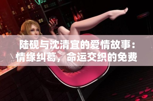 陆砚与沈清宜的爱情故事：情缘纠葛，命运交织的免费阅读之旅