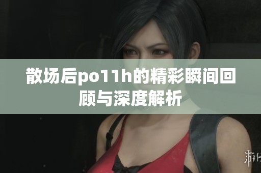 散场后po11h的精彩瞬间回顾与深度解析