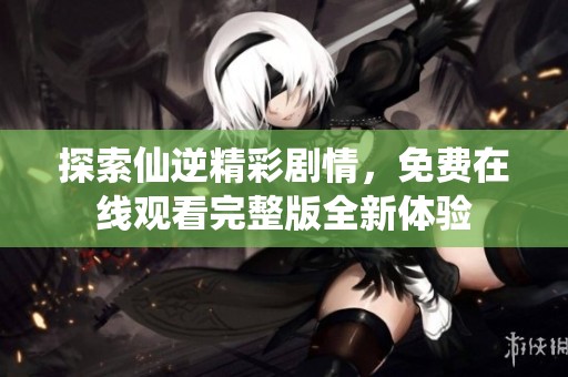 探索仙逆精彩剧情，免费在线观看完整版全新体验