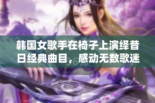 韩国女歌手在椅子上演绎昔日经典曲目，感动无数歌迷