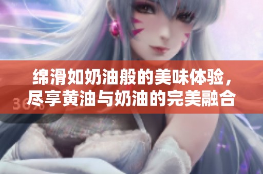 绵滑如奶油般的美味体验，尽享黄油与奶油的完美融合
