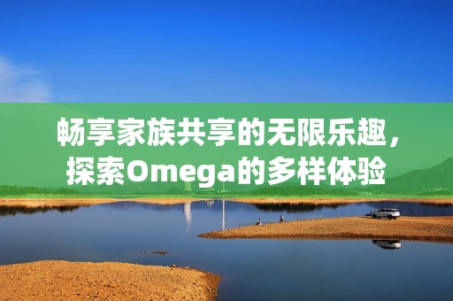 畅享家族共享的无限乐趣，探索Omega的多样体验