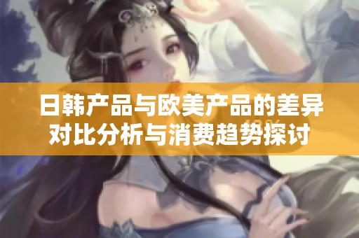 日韩产品与欧美产品的差异对比分析与消费趋势探讨