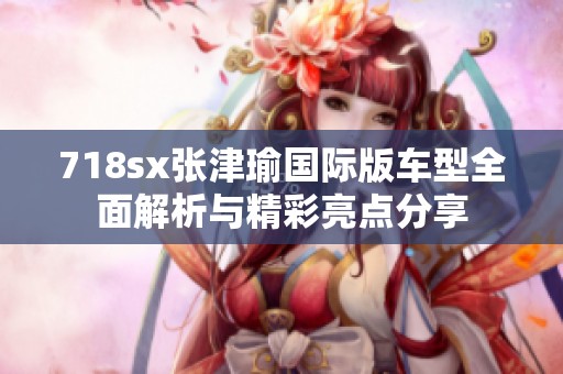 718sx张津瑜国际版车型全面解析与精彩亮点分享
