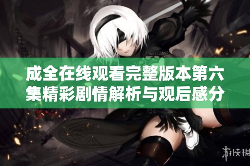 成全在线观看完整版本第六集精彩剧情解析与观后感分享
