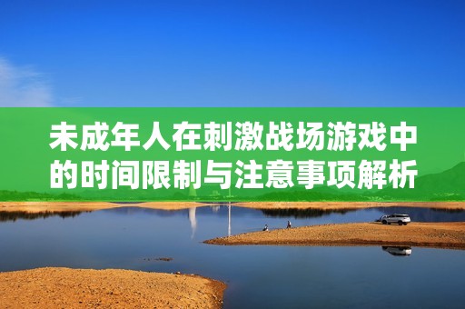 未成年人在刺激战场游戏中的时间限制与注意事项解析