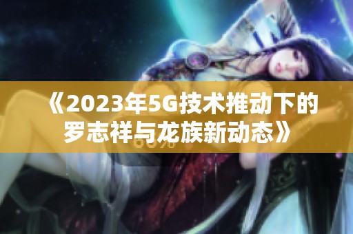 《2023年5G技术推动下的罗志祥与龙族新动态》