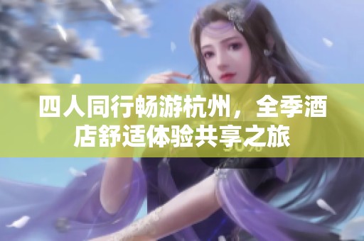 四人同行畅游杭州，全季酒店舒适体验共享之旅