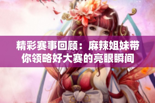 精彩赛事回顾：麻辣姐妹带你领略好大赛的亮眼瞬间