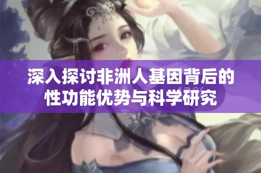 深入探讨非洲人基因背后的性功能优势与科学研究