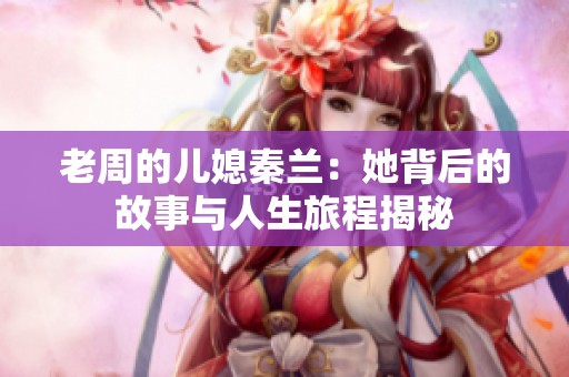 老周的儿媳秦兰：她背后的故事与人生旅程揭秘