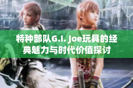特种部队G.I. Joe玩具的经典魅力与时代价值探讨