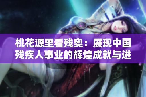 桃花源里看残奥：展现中国残疾人事业的辉煌成就与进步