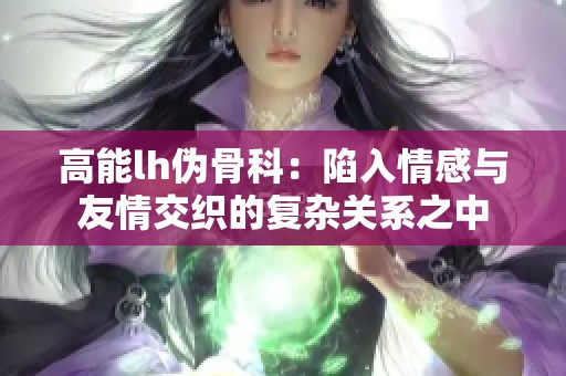 高能lh伪骨科：陷入情感与友情交织的复杂关系之中
