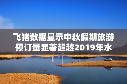 飞猪数据显示中秋假期旅游预订量显著超越2019年水平
