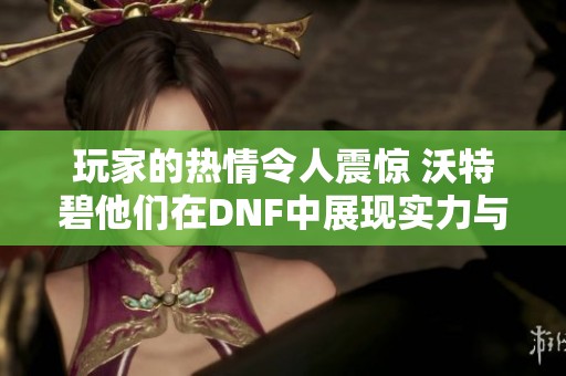 玩家的热情令人震惊 沃特碧他们在DNF中展现实力与创意