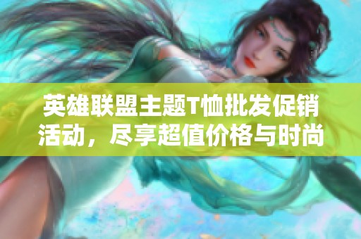 英雄联盟主题T恤批发促销活动，尽享超值价格与时尚体验